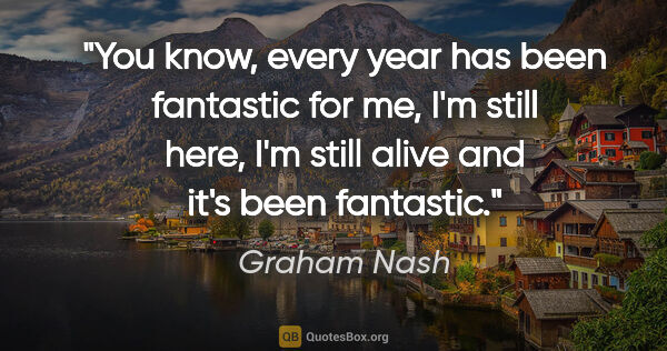 Graham Nash quote: "You know, every year has been fantastic for me, I'm still..."