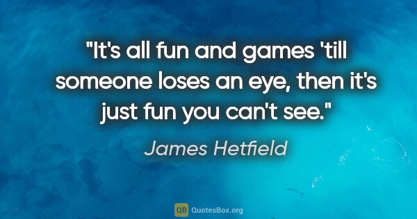James Hetfield quote: "It's all fun and games 'till someone loses an eye, then it's..."