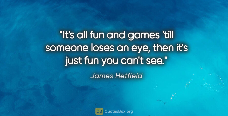James Hetfield quote: "It's all fun and games 'till someone loses an eye, then it's..."