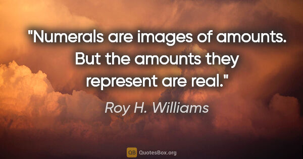 Roy H. Williams quote: "Numerals are images of amounts. But the amounts they represent..."