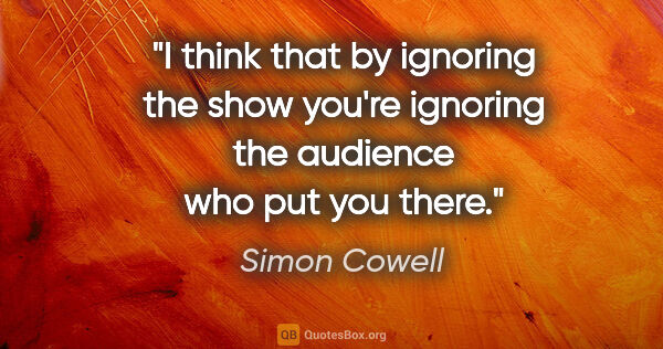 Simon Cowell quote: "I think that by ignoring the show you're ignoring the audience..."