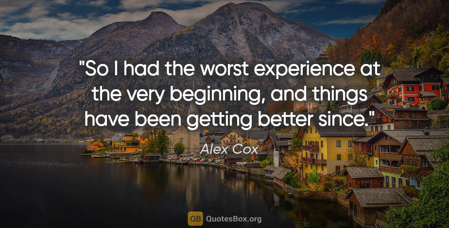 Alex Cox quote: "So I had the worst experience at the very beginning, and..."