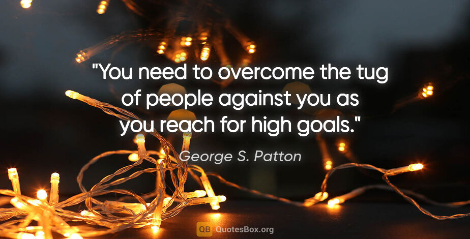 George S. Patton quote: "You need to overcome the tug of people against you as you..."