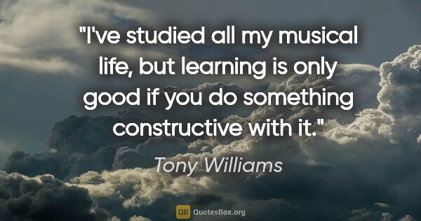 Tony Williams quote: "I've studied all my musical life, but learning is only good if..."