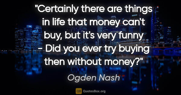 Ogden Nash quote: "Certainly there are things in life that money can't buy, but..."