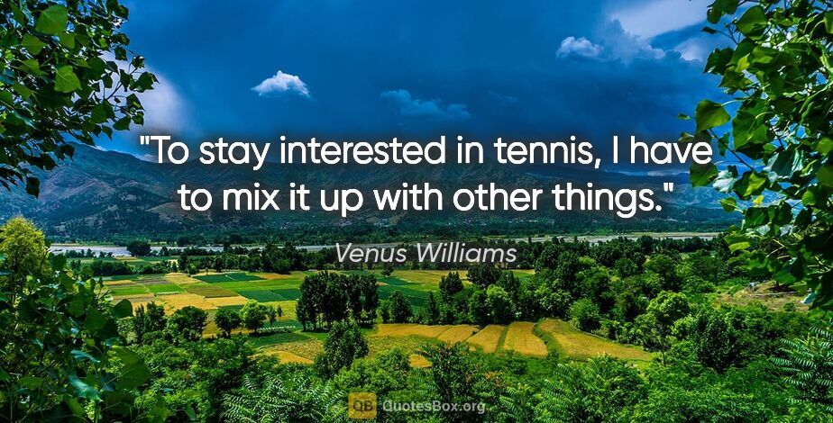 Venus Williams quote: "To stay interested in tennis, I have to mix it up with other..."