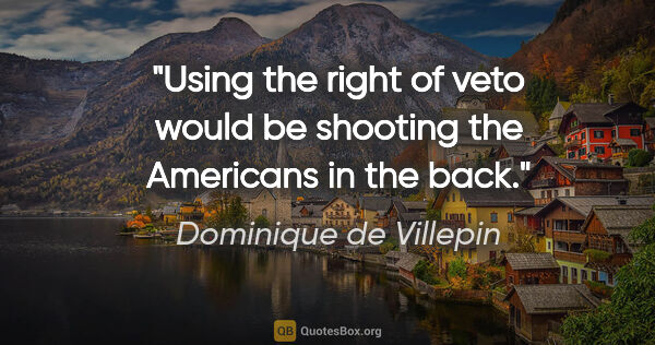 Dominique de Villepin quote: "Using the right of veto would be shooting the Americans in the..."