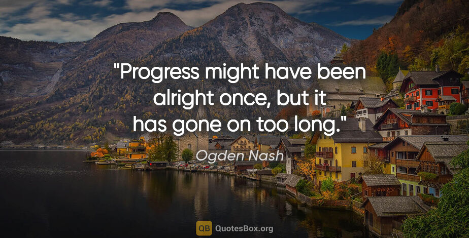 Ogden Nash quote: "Progress might have been alright once, but it has gone on too..."