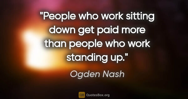Ogden Nash quote: "People who work sitting down get paid more than people who..."