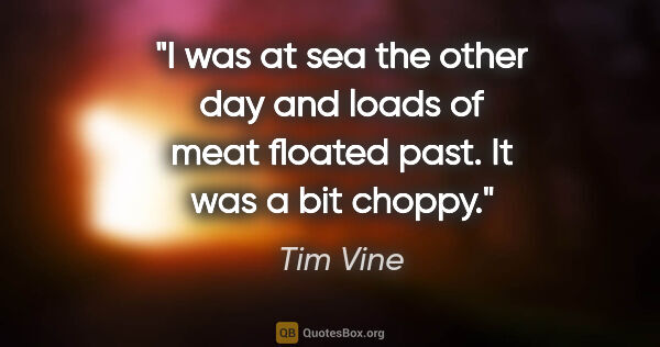 Tim Vine quote: "I was at sea the other day and loads of meat floated past. It..."
