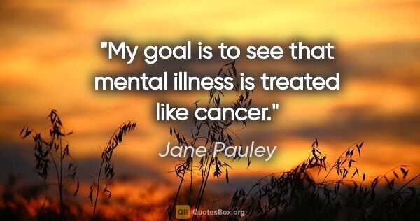 Jane Pauley quote: "My goal is to see that mental illness is treated like cancer."
