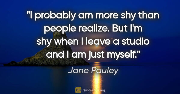 Jane Pauley quote: "I probably am more shy than people realize. But I'm shy when I..."