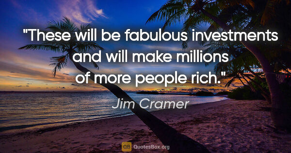 Jim Cramer quote: "These will be fabulous investments and will make millions of..."