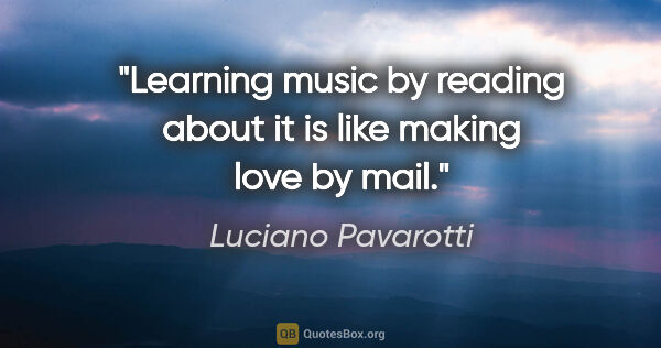Luciano Pavarotti quote: "Learning music by reading about it is like making love by mail."