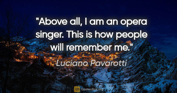Luciano Pavarotti quote: "Above all, I am an opera singer. This is how people will..."