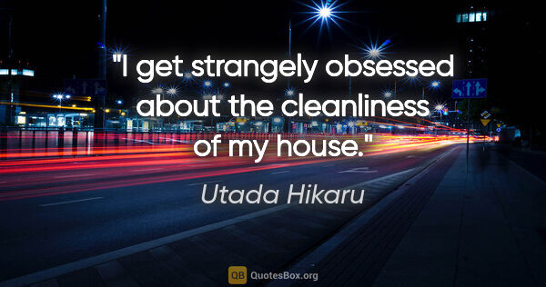 Utada Hikaru quote: "I get strangely obsessed about the cleanliness of my house."