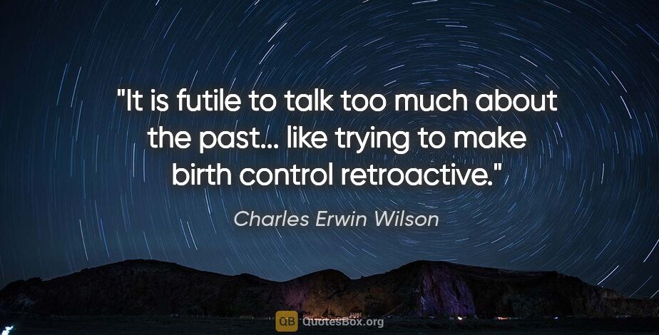 Charles Erwin Wilson quote: "It is futile to talk too much about the past... like trying to..."