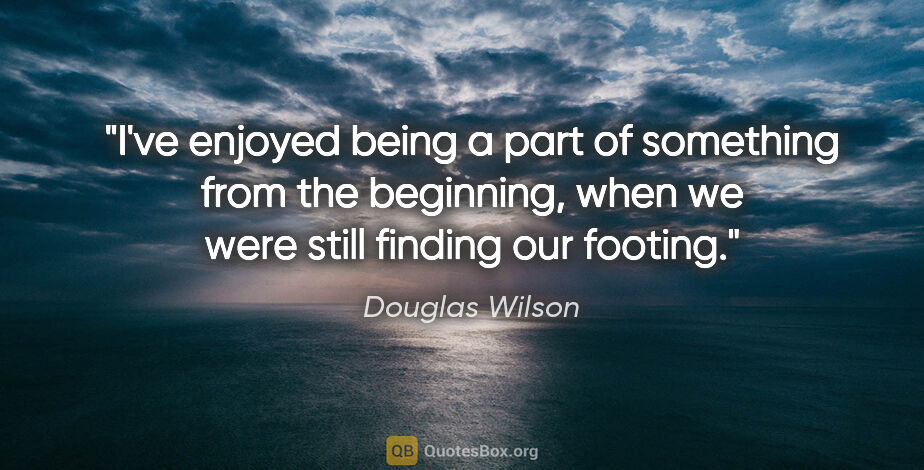 Douglas Wilson quote: "I've enjoyed being a part of something from the beginning,..."