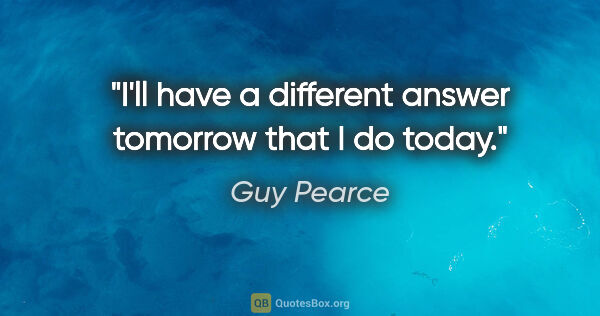 Guy Pearce quote: "I'll have a different answer tomorrow that I do today."