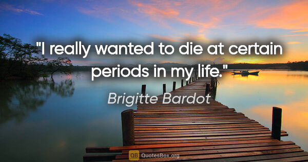 Brigitte Bardot quote: "I really wanted to die at certain periods in my life."