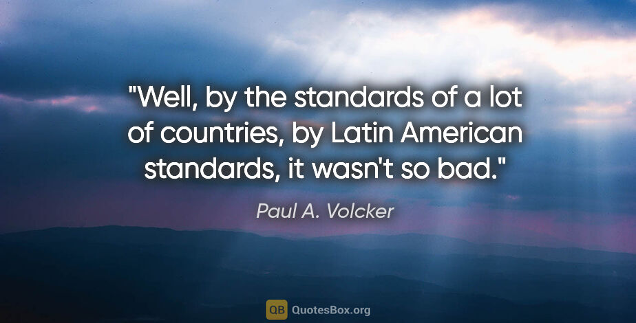 Paul A. Volcker quote: "Well, by the standards of a lot of countries, by Latin..."