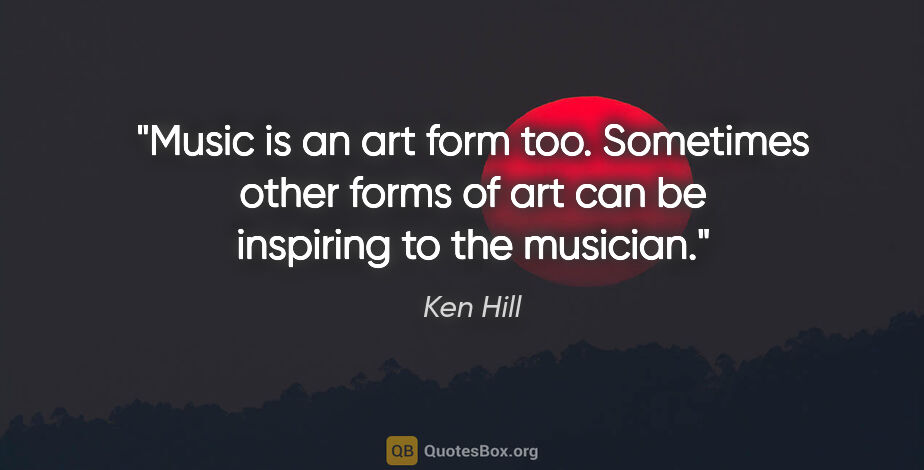 Ken Hill quote: "Music is an art form too. Sometimes other forms of art can be..."