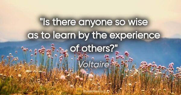Voltaire quote: "Is there anyone so wise as to learn by the experience of others?"