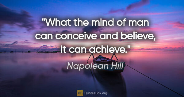 Napolean Hill quote: "What the mind of man can conceive and believe, it can achieve."