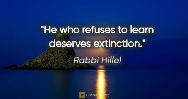 Rabbi Hillel quote: "He who refuses to learn deserves extinction."