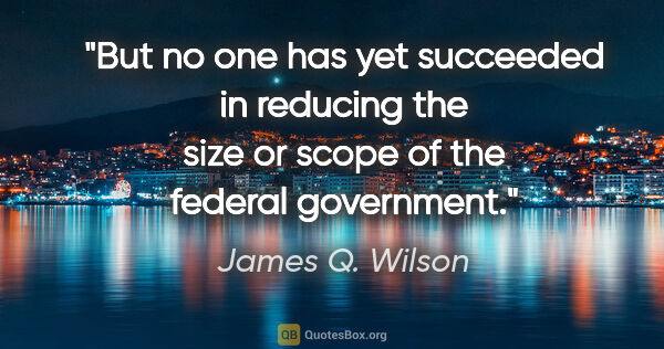 James Q. Wilson quote: "But no one has yet succeeded in reducing the size or scope of..."