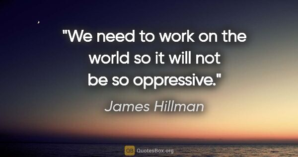 James Hillman quote: "We need to work on the world so it will not be so oppressive."