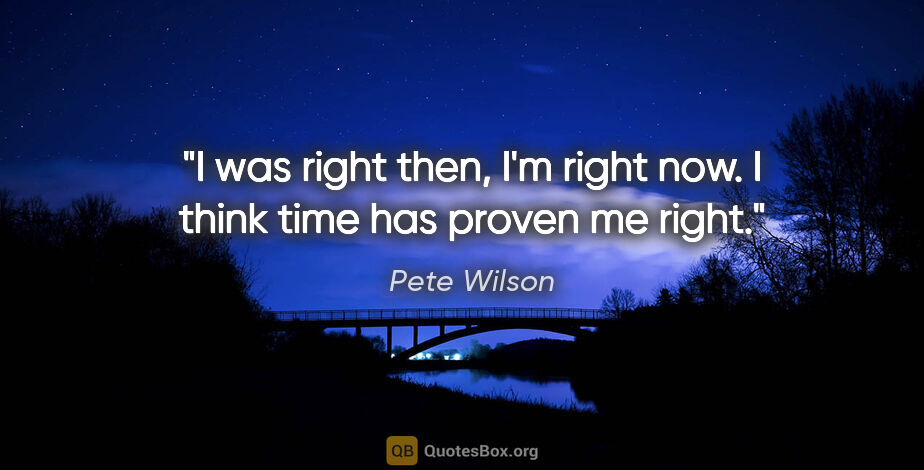 Pete Wilson quote: "I was right then, I'm right now. I think time has proven me..."