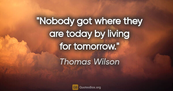 Thomas Wilson quote: "Nobody got where they are today by living for tomorrow."