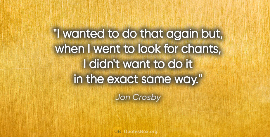 Jon Crosby quote: "I wanted to do that again but, when I went to look for chants,..."