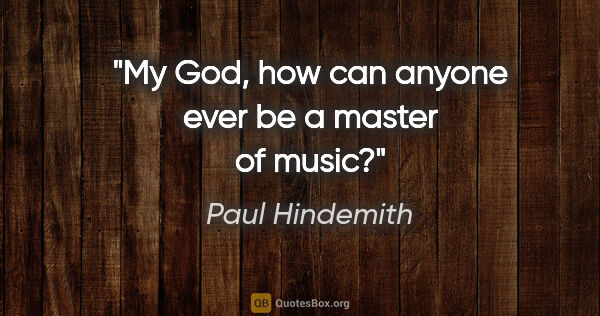 Paul Hindemith quote: "My God, how can anyone ever be a master of music?"