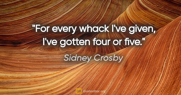 Sidney Crosby quote: "For every whack I've given, I've gotten four or five."