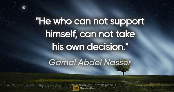 Gamal Abdel Nasser quote: "He who can not support himself, can not take his own decision."
