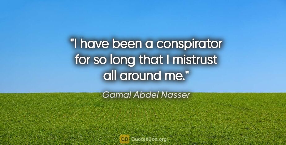 Gamal Abdel Nasser quote: "I have been a conspirator for so long that I mistrust all..."