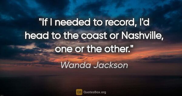 Wanda Jackson quote: "If I needed to record, I'd head to the coast or Nashville, one..."