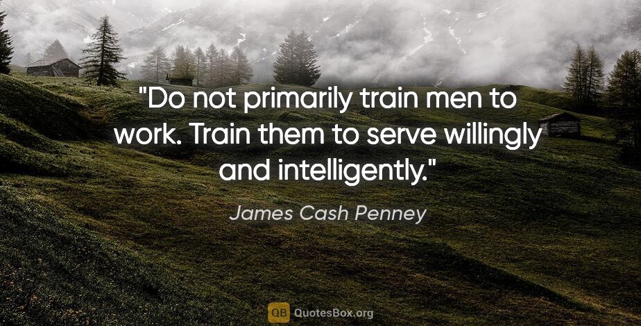 James Cash Penney quote: "Do not primarily train men to work. Train them to serve..."