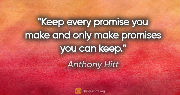 Anthony Hitt quote: "Keep every promise you make and only make promises you can keep."