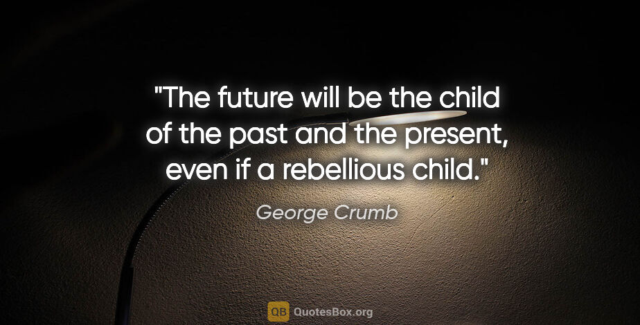 George Crumb quote: "The future will be the child of the past and the present, even..."
