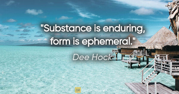 Dee Hock quote: "Substance is enduring, form is ephemeral."