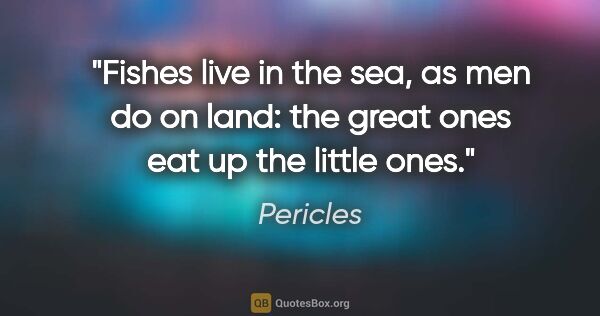 Pericles quote: "Fishes live in the sea, as men do on land: the great ones eat..."