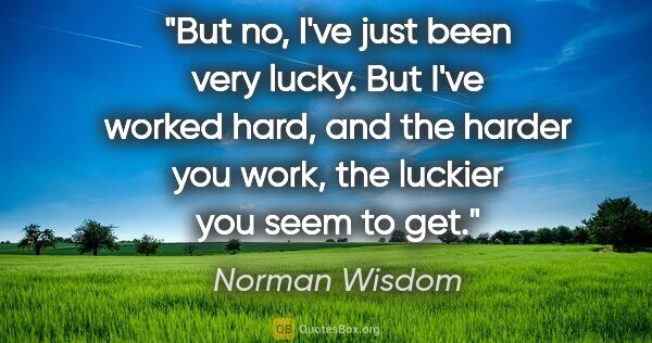 Norman Wisdom quote: "But no, I've just been very lucky. But I've worked hard, and..."