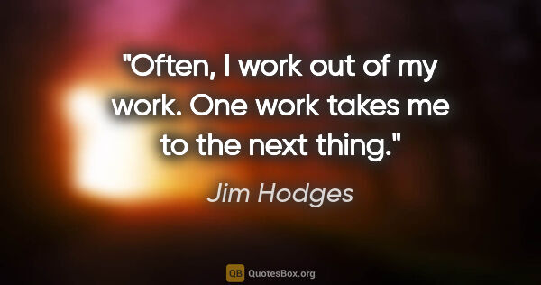 Jim Hodges quote: "Often, I work out of my work. One work takes me to the next..."