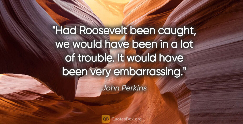 John Perkins quote: "Had Roosevelt been caught, we would have been in a lot of..."