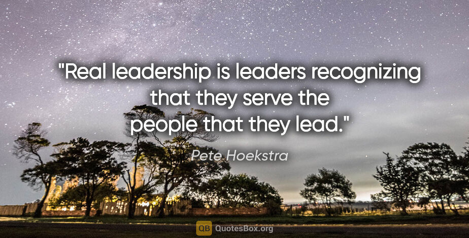 Pete Hoekstra quote: "Real leadership is leaders recognizing that they serve the..."