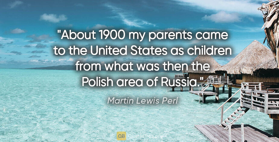Martin Lewis Perl quote: "About 1900 my parents came to the United States as children..."