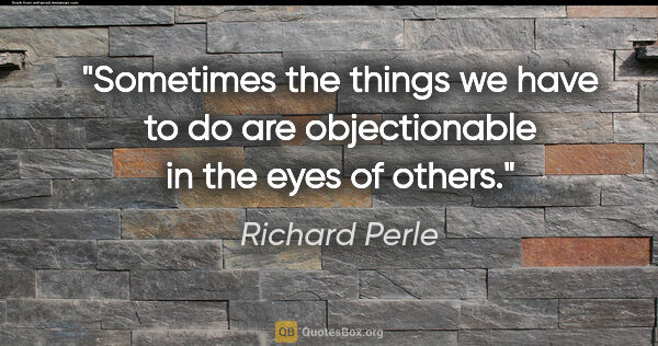 Richard Perle quote: "Sometimes the things we have to do are objectionable in the..."